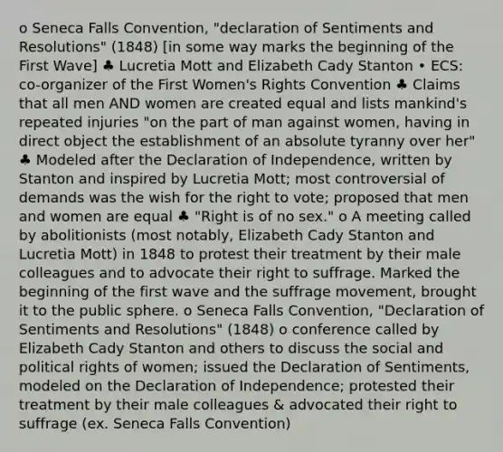 o Seneca Falls Convention, "declaration of Sentiments and Resolutions" (1848) [in some way marks the beginning of the First Wave] ♣ Lucretia Mott and Elizabeth Cady Stanton • ECS: co-organizer of the First Women's Rights Convention ♣ Claims that all men AND women are created equal and lists mankind's repeated injuries "on the part of man against women, having in direct object the establishment of an absolute tyranny over her" ♣ Modeled after the Declaration of Independence, written by Stanton and inspired by Lucretia Mott; most controversial of demands was the wish for the right to vote; proposed that men and women are equal ♣ "Right is of no sex." o A meeting called by abolitionists (most notably, Elizabeth Cady Stanton and Lucretia Mott) in 1848 to protest their treatment by their male colleagues and to advocate their right to suffrage. Marked the beginning of the first wave and the suffrage movement, brought it to the public sphere. o Seneca Falls Convention, "Declaration of Sentiments and Resolutions" (1848) o conference called by Elizabeth Cady Stanton and others to discuss the social and political rights of women; issued the Declaration of Sentiments, modeled on the Declaration of Independence; protested their treatment by their male colleagues & advocated their right to suffrage (ex. Seneca Falls Convention)