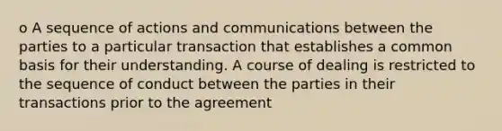 o A sequence of actions and communications between the parties to a particular transaction that establishes a common basis for their understanding. A course of dealing is restricted to the sequence of conduct between the parties in their transactions prior to the agreement