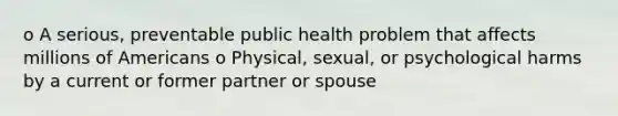 o A serious, preventable public health problem that affects millions of Americans o Physical, sexual, or psychological harms by a current or former partner or spouse