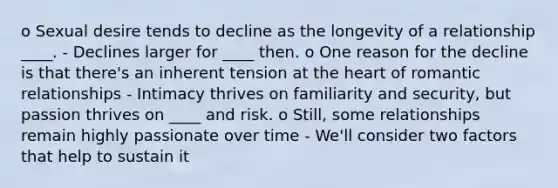 o Sexual desire tends to decline as the longevity of a relationship ____. - Declines larger for ____ then. o One reason for the decline is that there's an inherent tension at the heart of romantic relationships - Intimacy thrives on familiarity and security, but passion thrives on ____ and risk. o Still, some relationships remain highly passionate over time - We'll consider two factors that help to sustain it