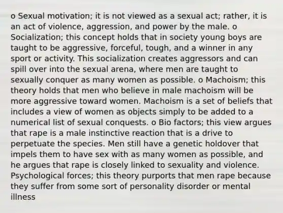 o Sexual motivation; it is not viewed as a sexual act; rather, it is an act of violence, aggression, and power by the male. o Socialization; this concept holds that in society young boys are taught to be aggressive, forceful, tough, and a winner in any sport or activity. This socialization creates aggressors and can spill over into the sexual arena, where men are taught to sexually conquer as many women as possible. o Machoism; this theory holds that men who believe in male machoism will be more aggressive toward women. Machoism is a set of beliefs that includes a view of women as objects simply to be added to a numerical list of sexual conquests. o Bio factors; this view argues that rape is a male instinctive reaction that is a drive to perpetuate the species. Men still have a genetic holdover that impels them to have sex with as many women as possible, and he argues that rape is closely linked to sexuality and violence. Psychological forces; this theory purports that men rape because they suffer from some sort of personality disorder or mental illness