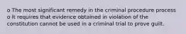 o The most significant remedy in the criminal procedure process o It requires that evidence obtained in violation of the constitution cannot be used in a criminal trial to prove guilt.