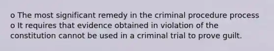 o The most significant remedy in the criminal procedure process o It requires that evidence obtained in violation of the constitution cannot be used in a criminal trial to prove guilt.