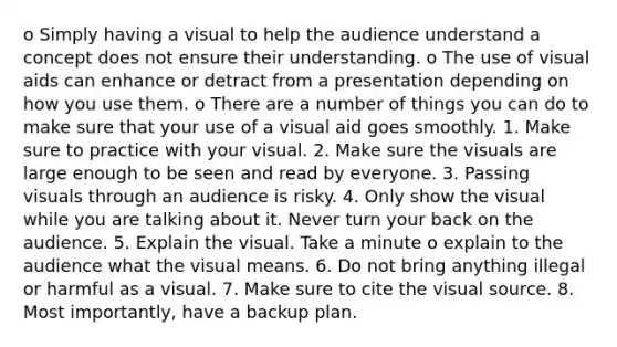 o Simply having a visual to help the audience understand a concept does not ensure their understanding. o The use of visual aids can enhance or detract from a presentation depending on how you use them. o There are a number of things you can do to make sure that your use of a visual aid goes smoothly. 1. Make sure to practice with your visual. 2. Make sure the visuals are large enough to be seen and read by everyone. 3. Passing visuals through an audience is risky. 4. Only show the visual while you are talking about it. Never turn your back on the audience. 5. Explain the visual. Take a minute o explain to the audience what the visual means. 6. Do not bring anything illegal or harmful as a visual. 7. Make sure to cite the visual source. 8. Most importantly, have a backup plan.