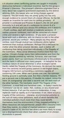 o A situation when conflicting parties are caught in mutually destructive behavior o Individual incentive, bad fro the group o Prisoner's Dilemma - The prisoner's dilemma originated from a story about two suspects questioned separately by the district attorney (DA), the lawyer who can bring charges against suspects. The DA knows they are jointly guilty but has only enough evidence to convict them of a lesser offense. So the DA creates an incentive for each one to confess privately: - IF prisoner A confessed and Prisoner B doesn't, the DA will grant immunity to A and will use A's confession to convict B of a maximum offense (and vice versos if B confesses and A doesn't). - If both confess, each will receive a moderate sentence - If neither prisoner confesses, each will be convicted of a lesser crime and receive a light sentence. - IF you were a prisoner faced with such a dilemma, with no chance to talk to the other prisoner, would you confess? - Many people say they would confess, even though mutual non confession elicits lighter sentences than mutual confession. Perhaps this is because no matter what the other prisoner decides, each is better off confessing than being convicted individually. o The Tragedy of the Commons - Many social dilemmas involve more than two parties. Climate change stems from deforestation and from the carbon dioxide emitted by vehicles, furnaces, and coal fired power plants. Each car contributes infinitesimally to the problem, and the harm is diffused over many people. - A metaphor for the insidious nature of social dilemmas is what ecologist Garret Hardin called the Tragedy pf the Commons. He derived the name from the centrally located grassy pasture in old English towns. Imagine 100 farmers surrounding a commons capable of sustaining 100 cows. When each grazes one cow, the common feeding ground is optimally used. But then a farmer reasons, "If I put a second cow in the pasture, I'll double my output, minus the mere 1% overgrazing" and adds a second cow. SO does each of the other farmers. The inevitable result? The Tragedy of the Commons - a mud field and famished cows. - In today's world the "commons" can be air, water, fish, cookies, or any shared and limited resource. If all use the source in moderation, it may replenish itself as rapidly as it's harvested. If not, there occurs a tragedy of the commons. - Likewise, environmental pollution is the sum of many minor pollutions, each of which benefits the individual polluters much more than they could benefit themselves (and the environment) if they stopped polluting. o When resources are not partitioned, people often consume more than they realize. As a bowl of mashed potatoes is passed around a table of 10, the first few diners are more likely to scoop out a disproportionate share than when a platter of 10 chicken drumsticks is passed.