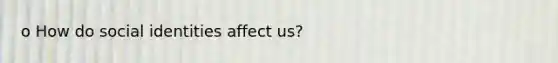 o How do social identities affect us?