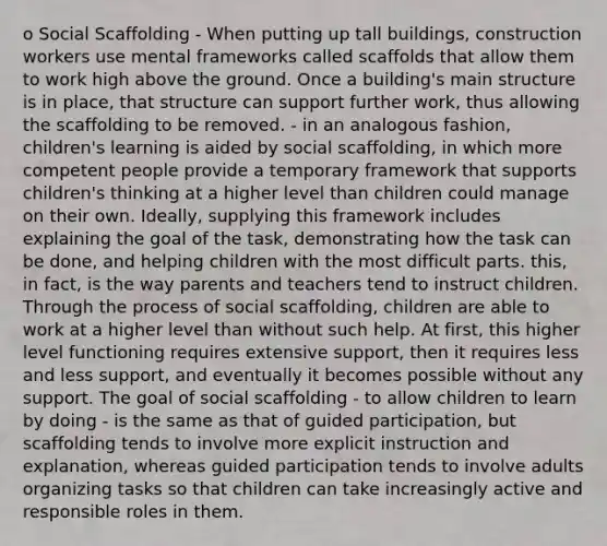 o Social Scaffolding - When putting up tall buildings, construction workers use mental frameworks called scaffolds that allow them to work high above the ground. Once a building's main structure is in place, that structure can support further work, thus allowing the scaffolding to be removed. - in an analogous fashion, children's learning is aided by social scaffolding, in which more competent people provide a temporary framework that supports children's thinking at a higher level than children could manage on their own. Ideally, supplying this framework includes explaining the goal of the task, demonstrating how the task can be done, and helping children with the most difficult parts. this, in fact, is the way parents and teachers tend to instruct children. Through the process of social scaffolding, children are able to work at a higher level than without such help. At first, this higher level functioning requires extensive support, then it requires less and less support, and eventually it becomes possible without any support. The goal of social scaffolding - to allow children to learn by doing - is the same as that of guided participation, but scaffolding tends to involve more explicit instruction and explanation, whereas guided participation tends to involve adults organizing tasks so that children can take increasingly active and responsible roles in them.