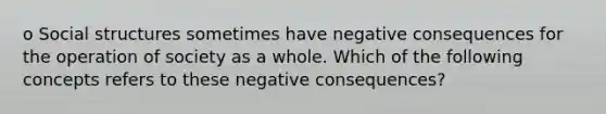 o Social structures sometimes have negative consequences for the operation of society as a whole. Which of the following concepts refers to these negative consequences?