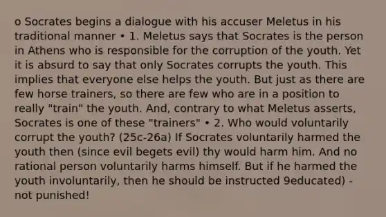 o Socrates begins a dialogue with his accuser Meletus in his traditional manner • 1. Meletus says that Socrates is the person in Athens who is responsible for the corruption of the youth. Yet it is absurd to say that only Socrates corrupts the youth. This implies that everyone else helps the youth. But just as there are few horse trainers, so there are few who are in a position to really "train" the youth. And, contrary to what Meletus asserts, Socrates is one of these "trainers" • 2. Who would voluntarily corrupt the youth? (25c-26a) If Socrates voluntarily harmed the youth then (since evil begets evil) thy would harm him. And no rational person voluntarily harms himself. But if he harmed the youth involuntarily, then he should be instructed 9educated) - not punished!