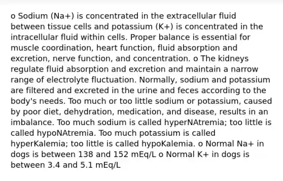 o Sodium (Na+) is concentrated in the extracellular fluid between tissue cells and potassium (K+) is concentrated in the intracellular fluid within cells. Proper balance is essential for muscle coordination, heart function, fluid absorption and excretion, nerve function, and concentration. o The kidneys regulate fluid absorption and excretion and maintain a narrow range of electrolyte fluctuation. Normally, sodium and potassium are filtered and excreted in the urine and feces according to the body's needs. Too much or too little sodium or potassium, caused by poor diet, dehydration, medication, and disease, results in an imbalance. Too much sodium is called hyperNAtremia; too little is called hypoNAtremia. Too much potassium is called hyperKalemia; too little is called hypoKalemia. o Normal Na+ in dogs is between 138 and 152 mEq/L o Normal K+ in dogs is between 3.4 and 5.1 mEq/L