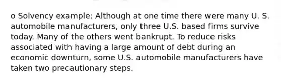 o Solvency example: Although at one time there were many U. S. automobile manufacturers, only three U.S. based firms survive today. Many of the others went bankrupt. To reduce risks associated with having a large amount of debt during an economic downturn, some U.S. automobile manufacturers have taken two precautionary steps.