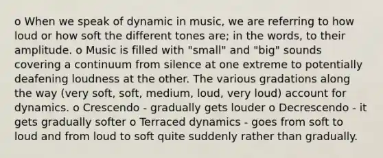 o When we speak of dynamic in music, we are referring to how loud or how soft the different tones are; in the words, to their amplitude. o Music is filled with "small" and "big" sounds covering a continuum from silence at one extreme to potentially deafening loudness at the other. The various gradations along the way (very soft, soft, medium, loud, very loud) account for dynamics. o Crescendo - gradually gets louder o Decrescendo - it gets gradually softer o Terraced dynamics - goes from soft to loud and from loud to soft quite suddenly rather than gradually.