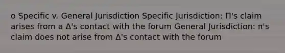 o Specific v. General Jurisdiction Specific Jurisdiction: Π's claim arises from a Δ's contact with the forum General Jurisdiction: π's claim does not arise from Δ's contact with the forum