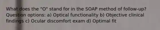 What does the "O" stand for in the SOAP method of follow-up? Question options: a) Optical functionality b) Objective clinical findings c) Ocular discomfort exam d) Optimal fit