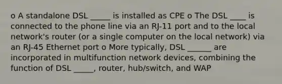 o A standalone DSL _____ is installed as CPE o The DSL ____ is connected to the phone line via an RJ-11 port and to the local network's router (or a single computer on the local network) via an RJ-45 Ethernet port o More typically, DSL ______ are incorporated in multifunction network devices, combining the function of DSL _____, router, hub/switch, and WAP