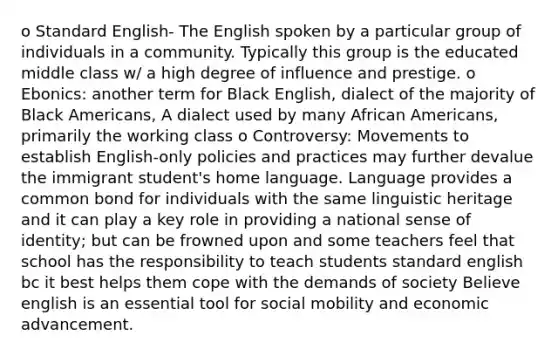 o Standard English- The English spoken by a particular group of individuals in a community. Typically this group is the educated middle class w/ a high degree of influence and prestige. o Ebonics: another term for Black English, dialect of the majority of Black Americans, A dialect used by many African Americans, primarily the working class o Controversy: Movements to establish English-only policies and practices may further devalue the immigrant student's home language. Language provides a common bond for individuals with the same linguistic heritage and it can play a key role in providing a national sense of identity; but can be frowned upon and some teachers feel that school has the responsibility to teach students standard english bc it best helps them cope with the demands of society Believe english is an essential tool for social mobility and economic advancement.