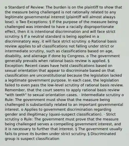 o Standard of Review: The burden is on the plaintiff to show that the measure being challenged is not rationally related to any legitimate governmental interest (plaintiff will almost always lose). o Two Exceptions: § If the purpose of the measure being challenged was intended to have a racially disproportionate effect, then it is intentional discrimination and will face strict scrutiny. § If a neutral standard is being applied in a discriminatory way, it will face strict scrutiny. o Rational basis review applies to all classifications not falling under strict or intermediate scrutiny, such as classifications based on age, disability, and alienage if done by Congress. o The government generally prevails when rational basis review is applied. § Exception: Recent cases have held classifications based on sexual orientation that appear to discriminate based on that classification are unconstitutional because the legislation lacked a legitimate government purpose. In each case, the legislation failed to even pass the low-level scrutiny of rational basis review. Remember, that the court seems to apply rational basis review "with teeth" to sexual orientation cases. · Intermediate scrutiny o Rule: The government must show that the measure being challenged is substantially related to an important governmental interest. o Applies to government discrimination regarding gender and illegitimacy (quasi-suspect classification). · Strict scrutiny o Rule: The government must prove that the measure being challenged serves a compelling government interest, and it is necessary to further that interest. § The government usually fails to prove its burden under strict scrutiny. § Discriminated group is suspect classification