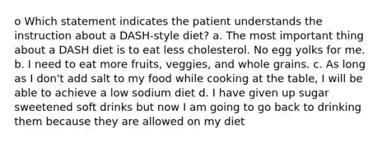 o Which statement indicates the patient understands the instruction about a DASH-style diet? a. The most important thing about a DASH diet is to eat less cholesterol. No egg yolks for me. b. I need to eat more fruits, veggies, and whole grains. c. As long as I don't add salt to my food while cooking at the table, I will be able to achieve a low sodium diet d. I have given up sugar sweetened soft drinks but now I am going to go back to drinking them because they are allowed on my diet