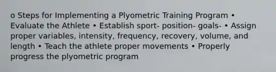 o Steps for Implementing a Plyometric Training Program • Evaluate the Athlete • Establish sport- position- goals- • Assign proper variables, intensity, frequency, recovery, volume, and length • Teach the athlete proper movements • Properly progress the plyometric program