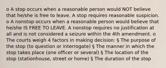 o A stop occurs when a reasonable person would NOT believe that he/she is free to leave. A stop requires reasonable suspicion. o A nonstop occurs when a reasonable person would believe that he/she IS FREE TO LEAVE. A nonstop requires no justification at all and is not considered a seizure within the 4th amendment. o The courts weigh 4 factors in making decision: § The purpose of the stop (to question or interrogate) § The manner in which the stop takes place (one officer or several) § The location of the stop (stationhouse, street or home) § The duration of the stop