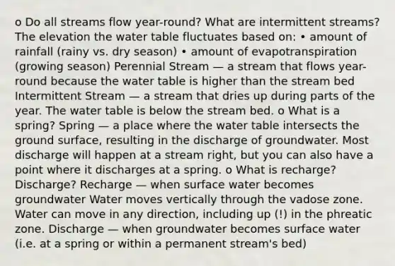 o Do all streams flow year-round? What are intermittent streams? The elevation the water table fluctuates based on: • amount of rainfall (rainy vs. dry season) • amount of evapotranspiration (growing season) Perennial Stream — a stream that flows year-round because the water table is higher than the stream bed Intermittent Stream — a stream that dries up during parts of the year. The water table is below the stream bed. o What is a spring? Spring — a place where the water table intersects the ground surface, resulting in the discharge of groundwater. Most discharge will happen at a stream right, but you can also have a point where it discharges at a spring. o What is recharge? Discharge? Recharge — when surface water becomes groundwater Water moves vertically through the vadose zone. Water can move in any direction, including up (!) in the phreatic zone. Discharge — when groundwater becomes surface water (i.e. at a spring or within a permanent stream's bed)