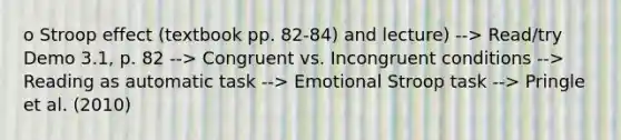 o Stroop effect (textbook pp. 82-84) and lecture) --> Read/try Demo 3.1, p. 82 --> Congruent vs. Incongruent conditions --> Reading as automatic task --> Emotional Stroop task --> Pringle et al. (2010)