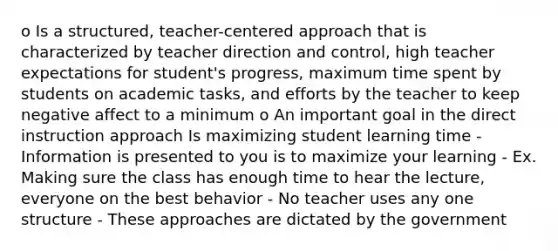 o Is a structured, teacher-centered approach that is characterized by teacher direction and control, high teacher expectations for student's progress, maximum time spent by students on academic tasks, and efforts by the teacher to keep negative affect to a minimum o An important goal in the direct instruction approach Is maximizing student learning time - Information is presented to you is to maximize your learning - Ex. Making sure the class has enough time to hear the lecture, everyone on the best behavior - No teacher uses any one structure - These approaches are dictated by the government