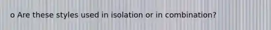 o Are these styles used in isolation or in combination?