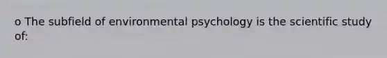 o The subfield of environmental psychology is the scientific study of: