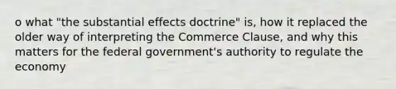 o what "the substantial effects doctrine" is, how it replaced the older way of interpreting the Commerce Clause, and why this matters for the federal government's authority to regulate the economy