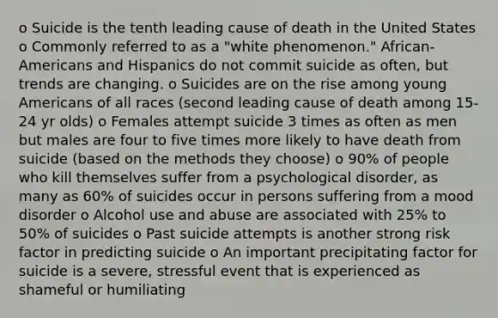 o Suicide is the tenth leading cause of death in the United States o Commonly referred to as a "white phenomenon." African-Americans and Hispanics do not commit suicide as often, but trends are changing. o Suicides are on the rise among young Americans of all races (second leading cause of death among 15-24 yr olds) o Females attempt suicide 3 times as often as men but males are four to five times more likely to have death from suicide (based on the methods they choose) o 90% of people who kill themselves suffer from a psychological disorder, as many as 60% of suicides occur in persons suffering from a mood disorder o Alcohol use and abuse are associated with 25% to 50% of suicides o Past suicide attempts is another strong risk factor in predicting suicide o An important precipitating factor for suicide is a severe, stressful event that is experienced as shameful or humiliating