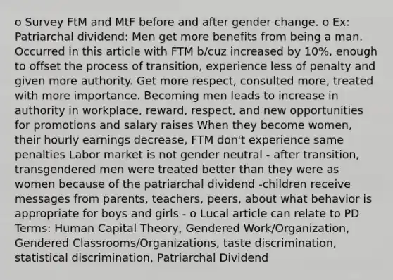 o Survey FtM and MtF before and after gender change. o Ex: Patriarchal dividend: Men get more benefits from being a man. Occurred in this article with FTM b/cuz increased by 10%, enough to offset the process of transition, experience less of penalty and given more authority. Get more respect, consulted more, treated with more importance. Becoming men leads to increase in authority in workplace, reward, respect, and new opportunities for promotions and salary raises When they become women, their hourly earnings decrease, FTM don't experience same penalties Labor market is not gender neutral - after transition, transgendered men were treated better than they were as women because of the patriarchal dividend -children receive messages from parents, teachers, peers, about what behavior is appropriate for boys and girls - o Lucal article can relate to PD Terms: Human Capital Theory, Gendered Work/Organization, Gendered Classrooms/Organizations, taste discrimination, statistical discrimination, Patriarchal Dividend