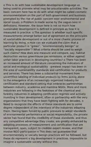 o This is do with how sustainable development language us being used to promote what may be unsustainable activities. The basic concern here has to do with what might be called cosmetic environmentalism on the part of both government and business, prompted by the rise of public concern over environmental and social issues. o Problem is made worse by the vague-ness in definitions. However, the issue here is not so much how sustainable development is defined in principle as how it is measured in practice. o The question is whether such specific measurements emerge better out of agreement on the principles of sustainable development or out of a more chaotic process of learning by doing. o How can we evaluate the claim that a particular product is ''green'', ''environmentally benign'' or ''socially responsible''? What criteria should be used to weigh such claims? How does one measure and compare, say, habitat destruction versus greenhouse gas emissions, or either against unfair labor practices in developing countries? o There has been an increased amount of literature concerning the indicators of social and ecological sustainability - greatest impact has been in the area of sustainability standards and certification for products and services. There has been a substantial movement from uncertified labeling of individual products by firms acting alone to the emergence of an increasingly organized industry for certification and standard-setting that embraces partnerships between industry, academia and mainline NGOs. More and more industries are following in the footsteps of the chemical and forestry industries in adopting certification regimes and actively investing in their development, often in partnership with the very organizations that they have been fighting with for decades. o Need to recognize the effects of these standards are to some degree independent of the intentions of the industries adopting them. Having been forced by public pressure to adopt standards of environmental performance or social responsibility, the private sector has found that the credibility of those standards, and thus any competitive advantage they create, are greatly enhanced by adopting processes of measurement and certification that are transparent, open, subject to credible expert review, and that involve NGO participation o This does not guarantee that environmentally or socially benign practices will be followed, but these do represent a big development in practices. Impossible to imagine a sustainable society without this