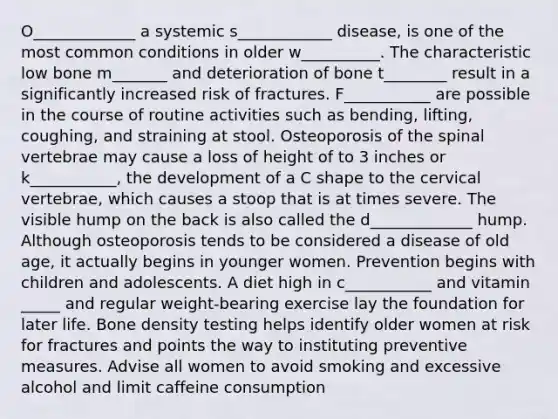 O_____________ a systemic s____________ disease, is one of the most common conditions in older w__________. The characteristic low bone m_______ and deterioration of bone t________ result in a significantly increased risk of fractures. F___________ are possible in the course of routine activities such as bending, lifting, coughing, and straining at stool. Osteoporosis of the spinal vertebrae may cause a loss of height of to 3 inches or k___________, the development of a C shape to the cervical vertebrae, which causes a stoop that is at times severe. The visible hump on the back is also called the d_____________ hump. Although osteoporosis tends to be considered a disease of old age, it actually begins in younger women. Prevention begins with children and adolescents. A diet high in c___________ and vitamin _____ and regular weight-bearing exercise lay the foundation for later life. Bone density testing helps identify older women at risk for fractures and points the way to instituting preventive measures. Advise all women to avoid smoking and excessive alcohol and limit caffeine consumption