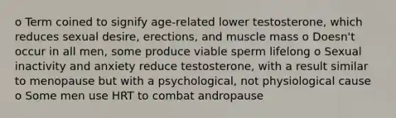 o Term coined to signify age-related lower testosterone, which reduces sexual desire, erections, and muscle mass o Doesn't occur in all men, some produce viable sperm lifelong o Sexual inactivity and anxiety reduce testosterone, with a result similar to menopause but with a psychological, not physiological cause o Some men use HRT to combat andropause