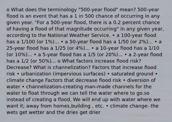 o What does the terminology "500-year flood" mean? 500-year flood is an event that has a 1 in 500 chance of occurring in any given year. "For a 500-year flood, there is a 0.2 percent chance of having a flood of that magnitude occurring" in any given year, according to the National Weather Service. • a 100-year flood has a 1/100 (or 1%)... • a 50-year flood has a 1/50 (or 2%)... • a 25-year flood has a 1/25 (or 4%)... • a 10-year flood has a 1/10 (or 10%)... • a 5-year flood has a 1/5 (or 20%)... • a 2-year flood has a 1/2 (or 50%)... o What factors increase flood risk? Decrease? What is channelization? Factors that increase flood risk • urbanization (impervious surfaces) • saturated ground • climate change Factors that decrease flood risk • diversion of water • channelization-creating man-made channels for the water to float through we can tell the water where to go.so instead of creating a flood, We will end up with water where we want it; away from homes,building , etc. • climate change- the wets get wetter and the dries get drier