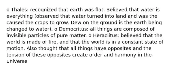 o Thales: recognized that earth was flat. Believed that water is everything (observed that water turned into land and was the caused the crops to grow. Dew on the ground is the earth being changed to water). o Democritus: all things are composed of invisible particles of pure matter. o Heraclitus: believed that the world is made of fire, and that the world is in a constant state of motion. Also thought that all things have opposites and the tension of these opposites create order and harmony in the universe