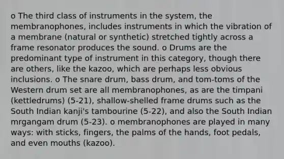 o The third class of instruments in the system, the membranophones, includes instruments in which the vibration of a membrane (natural or synthetic) stretched tightly across a frame resonator produces the sound. o Drums are the predominant type of instrument in this category, though there are others, like the kazoo, which are perhaps less obvious inclusions. o The snare drum, bass drum, and tom-toms of the Western drum set are all membranophones, as are the timpani (kettledrums) (5-21), shallow-shelled frame drums such as the South Indian kanji's tambourine (5-22), and also the South Indian mrgangam drum (5-23). o membranophones are played in many ways: with sticks, fingers, the palms of the hands, foot pedals, and even mouths (kazoo).