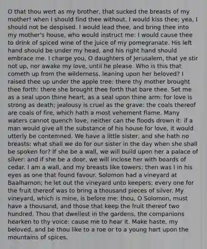 O that thou wert as my brother, that sucked the breasts of my mother! when I should find thee without, I would kiss thee; yea, I should not be despised. I would lead thee, and bring thee into my mother's house, who would instruct me: I would cause thee to drink of spiced wine of the juice of my pomegranate. His left hand should be under my head, and his right hand should embrace me. I charge you, O daughters of Jerusalem, that ye stir not up, nor awake my love, until he please. Who is this that cometh up from the wilderness, leaning upon her beloved? I raised thee up under the apple tree: there thy mother brought thee forth: there she brought thee forth that bare thee. Set me as a seal upon thine heart, as a seal upon thine arm: for love is strong as death; jealousy is cruel as the grave: the coals thereof are coals of fire, which hath a most vehement flame. Many waters cannot quench love, neither can the floods drown it: if a man would give all the substance of his house for love, it would utterly be contemned. We have a little sister, and she hath no breasts: what shall we do for our sister in the day when she shall be spoken for? If she be a wall, we will build upon her a palace of silver: and if she be a door, we will inclose her with boards of cedar. I am a wall, and my breasts like towers: then was I in his eyes as one that found favour. Solomon had a vineyard at Baalhamon; he let out the vineyard unto keepers; every one for the fruit thereof was to bring a thousand pieces of silver. My vineyard, which is mine, is before me: thou, O Solomon, must have a thousand, and those that keep the fruit thereof two hundred. Thou that dwellest in the gardens, the companions hearken to thy voice: cause me to hear it. Make haste, my beloved, and be thou like to a roe or to a young hart upon the mountains of spices.