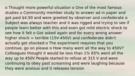 o Thought more powerful situation o One of the most famous studies o Community member study to answer ad in paper and got paid 4.50 and were greeted by observer and confederate o Subject was always teacher and it was rigged and trying to see if people learn better with this and even got mild electric shock to see how it felt o Got asked again and for every wrong answer higher shock = terrible (15V-450V) and confederate didn't actually get shocked o The experiment requires that you continue, go on please o How many went all the way to 450V? Colleagues thought it would be less than 1% 65% went all the way up to 450V People started to refuse at 315 V and were continuing to obey past screaming and were laughing because they were anxious and it releases tension