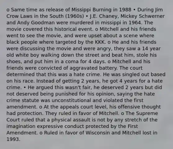 o Same time as release of Missippi Burning in 1988 • During Jim Crow Laws in the South (1960s) • J.E. Chaney, Mickey Schwerner and Andy Goodman were murdered in missippi in 1964. The movie covered this historical event. o Mitchell and his friends went to see the movie, and were upset about a scene where black people where targeted by the KKK. o He and his friends were discussing the movie and were angry, they saw a 14 year old white boy walking down the street and beat him, stole his shoes, and put him in a coma for 4 days. o Mitchell and his friends were convicted of aggravated battery. The court determined that this was a hate crime. He was singled out based on his race. Instead of getting 2 years, he got 4 years for a hate crime. • He argued this wasn't fair, he deserved 2 years but did not deserved being punished for his opinion, saying the hate crime statute was unconstitutional and violated the first amendment. o At the appeals court level, his offensive thought had protection. They ruled in favor of Mitchell. o The Supreme Court ruled that a physical assault is not by any stretch of the imagination expressive conduct protected by the First Amendment. o Ruled in favor of Wisconsin and Mitchell lost in 1993.