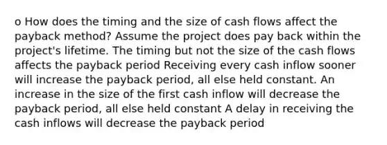 o How does the timing and the size of cash flows affect the payback method? Assume the project does pay back within the project's lifetime. The timing but not the size of the cash flows affects the payback period Receiving every cash inflow sooner will increase the payback period, all else held constant. An increase in the size of the first cash inflow will decrease the payback period, all else held constant A delay in receiving the cash inflows will decrease the payback period