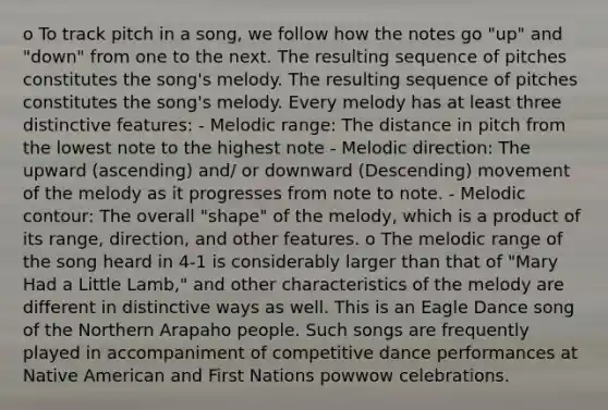 o To track pitch in a song, we follow how the notes go "up" and "down" from one to the next. The resulting sequence of pitches constitutes the song's melody. The resulting sequence of pitches constitutes the song's melody. Every melody has at least three distinctive features: - Melodic range: The distance in pitch from the lowest note to the highest note - Melodic direction: The upward (ascending) and/ or downward (Descending) movement of the melody as it progresses from note to note. - Melodic contour: The overall "shape" of the melody, which is a product of its range, direction, and other features. o The melodic range of the song heard in 4-1 is considerably larger than that of "Mary Had a Little Lamb," and other characteristics of the melody are different in distinctive ways as well. This is an Eagle Dance song of the Northern Arapaho people. Such songs are frequently played in accompaniment of competitive dance performances at Native American and First Nations powwow celebrations.