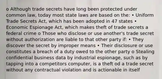 o Although trade secrets have long been protected under common law, today most state laws are based on the: • Uniform Trade Secrets Act, which has been adopted in 47 states • Economic Espionage Act, which makes theft of trade secrets a federal crime o Those who disclose or use another's trade secret without authorization are liable to that other party if: • They discover the secret by improper means • Their disclosure or use constitutes a breach of a duty owed to the other party o Stealing confidential business data by industrial espionage, such as by tapping into a competitors computer, is a theft od a trade secret without any contractual violation and is actionable in itself