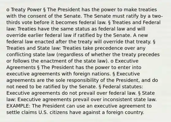 o Treaty Power § The President has the power to make treaties with the consent of the Senate. The Senate must ratify by a two-thirds vote before it becomes federal law. § Treaties and Federal law: Treaties have the same status as federal law and will override earlier federal law if ratified by the Senate. A new federal law enacted after the treaty will override that treaty. § Treaties and State law: Treaties take precedence over any conflicting state law (regardless of whether the treaty precedes or follows the enactment of the state law). o Executive Agreements § The President has the power to enter into executive agreements with foreign nations. § Executive agreements are the sole responsibility of the President, and do not need to be ratified by the Senate. § Federal statutes: Executive agreements do not prevail over federal law. § State law: Executive agreements prevail over inconsistent state law. EXAMPLE: The President can use an executive agreement to settle claims U.S. citizens have against a foreign country.