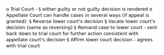 o Trial Court - § either guilty or not guilty decision is rendered o Appellate Court can handle cases in several ways (if appeal is granted): § Reverse lower court's decision § Vacate lower court's decision (same as reversing) § Remand case to lower court - sent back down to trial court for further action consistent with appellate court's decision § Affirm lower court decision - agrees with trial court