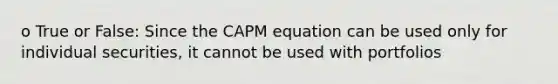 o True or False: Since the CAPM equation can be used only for individual securities, it cannot be used with portfolios