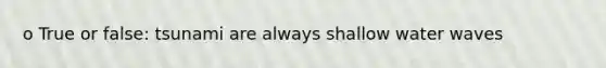 o True or false: tsunami are always shallow water waves