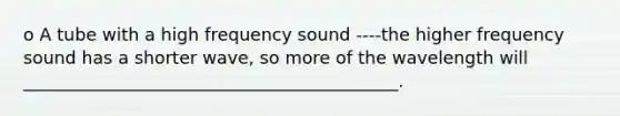 o A tube with a high frequency sound ----the higher frequency sound has a shorter wave, so more of the wavelength will ___________________________________________.