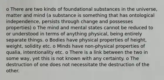 o There are two kinds of foundational substances in the universe, matter and mind (a substance is something that has ontological independence, persists through change and possesses properties) o The mind and mental states cannot be reduced to or understood in terms of anything physical, being entirely separate things. o Bodies have physical properties of height, weight, solidity etc. o Minds have non-physical properties of qualia, intentionality etc. o There is a link between the two in some way, yet this is not known with any certainty. o The destruction of one does not necessitate the destruction of the other.